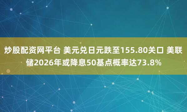 炒股配资网平台 美元兑日元跌至155.80关口 美联储2026年或降息50基点概率达73.8%