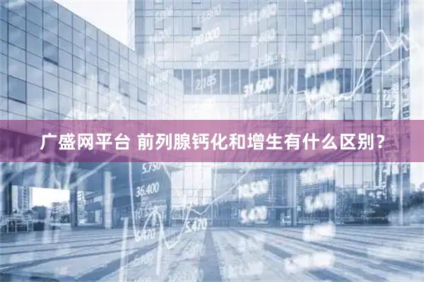 广盛网平台 前列腺钙化和增生有什么区别？