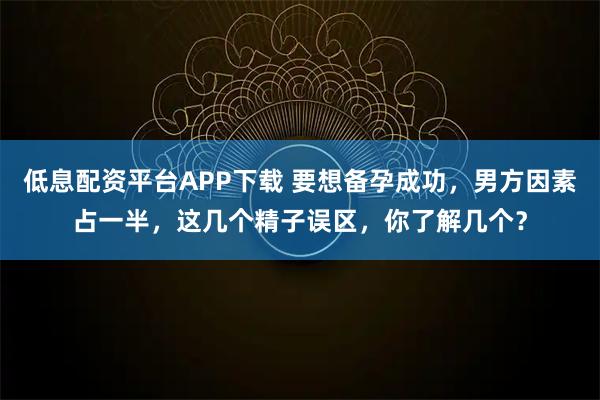 低息配资平台APP下载 要想备孕成功，男方因素占一半，这几个精子误区，你了解几个？