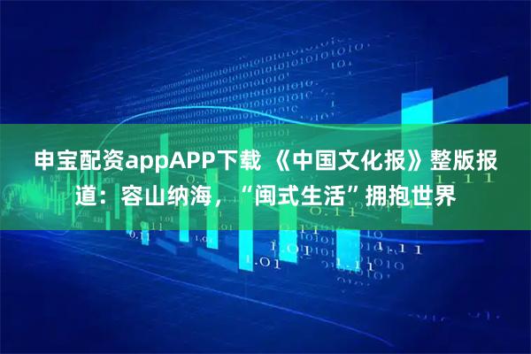 申宝配资appAPP下载 《中国文化报》整版报道：容山纳海，“闽式生活”拥抱世界