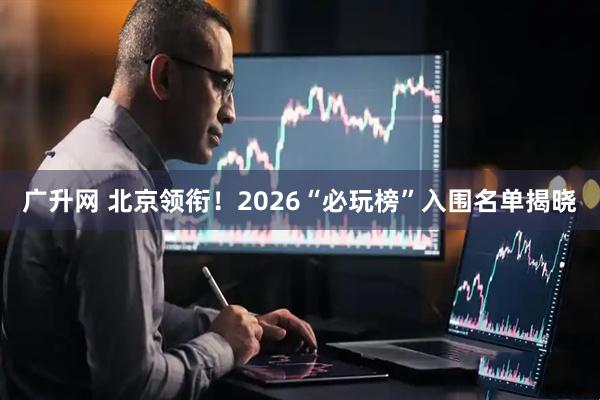 广升网 北京领衔！2026“必玩榜”入围名单揭晓