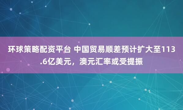 环球策略配资平台 中国贸易顺差预计扩大至113.6亿美元，澳元汇率或受提振