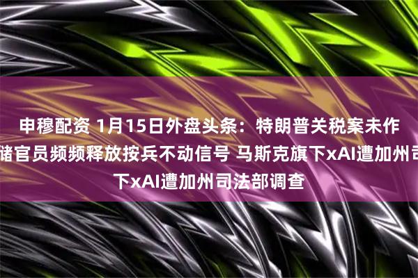 申穆配资 1月15日外盘头条：特朗普关税案未作裁决 美联储官员频频释放按兵不动信号 马斯克旗下xAI遭加州司法部调查