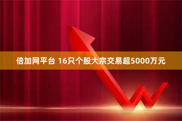 倍加网平台 16只个股大宗交易超5000万元