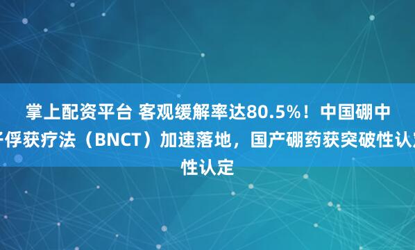 掌上配资平台 客观缓解率达80.5%！中国硼中子俘获疗法（BNCT）加速落地，国产硼药获突破性认定