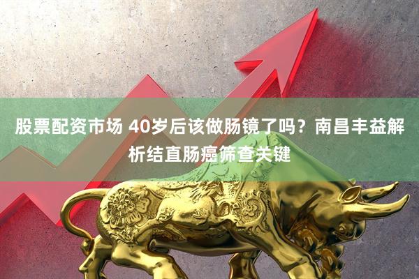 股票配资市场 40岁后该做肠镜了吗？南昌丰益解析结直肠癌筛查关键