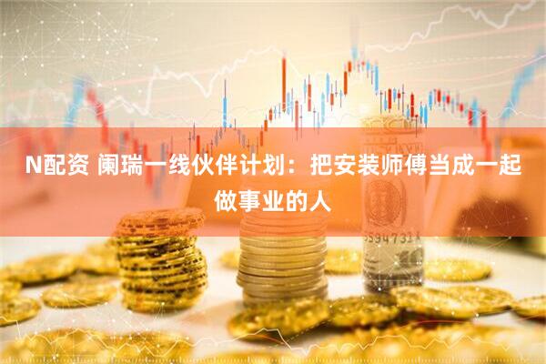 N配资 阑瑞一线伙伴计划：把安装师傅当成一起做事业的人