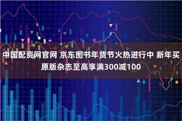 中国配资网官网 京东图书年货节火热进行中 新年买原版杂志至高享满300减100