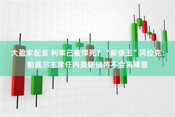大盈家配资 利率已被焊死？“新债王”冈拉克：鲍威尔主席任内美联储将不会再降息
