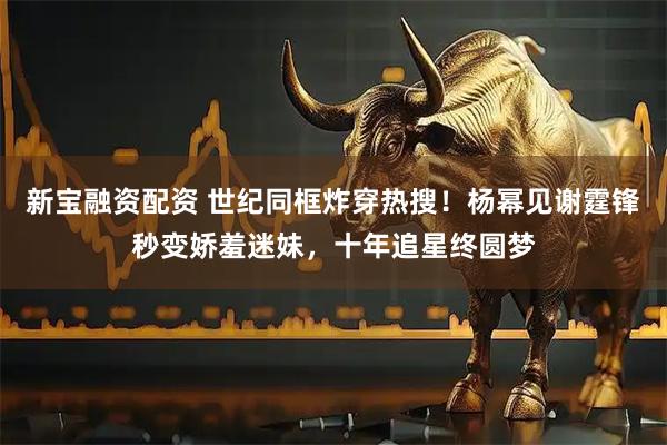 新宝融资配资 世纪同框炸穿热搜！杨幂见谢霆锋秒变娇羞迷妹，十年追星终圆梦