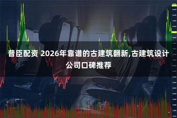 普臣配资 2026年靠谱的古建筑翻新,古建筑设计公司口碑推荐