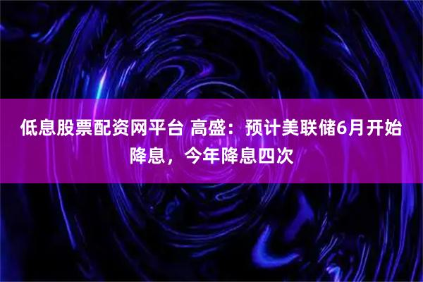 低息股票配资网平台 高盛：预计美联储6月开始降息，今年降息四次