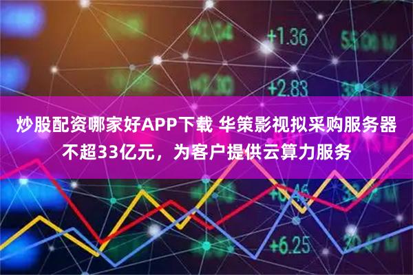 炒股配资哪家好APP下载 华策影视拟采购服务器不超33亿元，为客户提供云算力服务