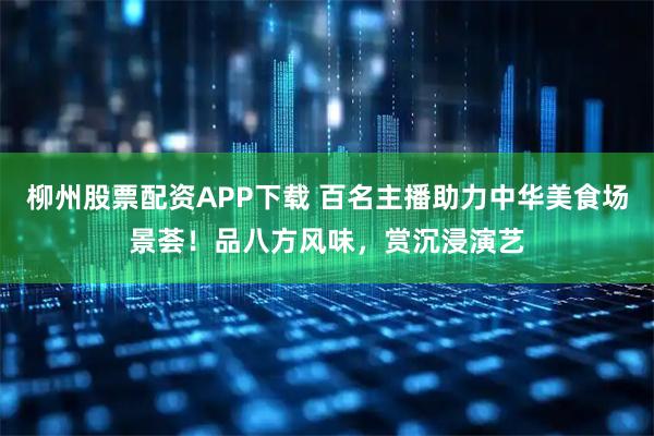 柳州股票配资APP下载 百名主播助力中华美食场景荟！品八方风味，赏沉浸演艺