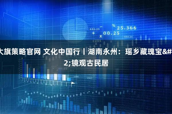 大旗策略官网 文化中国行丨湖南永州：瑶乡藏瑰宝 镜观古民居